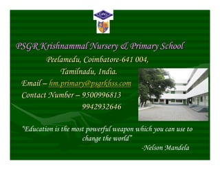 PSGR Krishnammal Nursery & Primary School
        Peelamedu, Coimbatore-641 004,
            Tamilnadu, India.
 Email – hm.primary@psgrkhss.com
 Contact Number – 9500996813
                  9942932646

 “Education is the most powerful weapon which you can use to
                      change the world”
                                         -Nelson Mandela
 