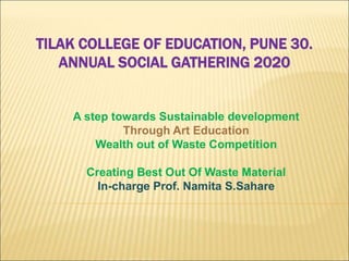 TILAK COLLEGE OF EDUCATION, PUNE 30.
ANNUAL SOCIAL GATHERING 2020
A step towards Sustainable development
Through Art Education
Wealth out of Waste Competition
Creating Best Out Of Waste Material
In-charge Prof. Namita S.Sahare
 