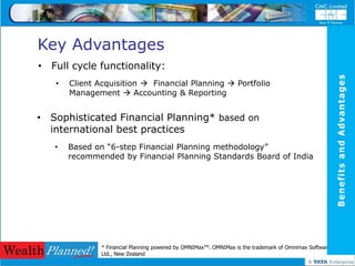 Key Advantages
• Full cycle functionality:




                                                                                                         Benefits and Advantages
   •   Client Acquisition  Financial Planning  Portfolio
       Management  Accounting & Reporting


• Sophisticated Financial Planning* based on
  international best practices
   •   Based on “6-step Financial Planning methodology”
       recommended by Financial Planning Standards Board of India




               * Financial Planning powered by OMNIMaxTM. OMNIMax is the trademark of Omnimax Software
               Ltd., New Zealand
 