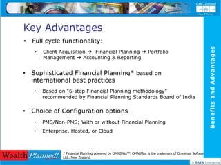 Key Advantages
• Full cycle functionality:




                                                                                                         Benefits and Advantages
   •   Client Acquisition  Financial Planning  Portfolio
       Management  Accounting & Reporting


• Sophisticated Financial Planning* based on
  international best practices
   •   Based on “6-step Financial Planning methodology”
       recommended by Financial Planning Standards Board of India

• Choice of Configuration options
   •   PMS/Non-PMS; With or without Financial Planning
   •   Enterprise, Hosted, or Cloud



               * Financial Planning powered by OMNIMaxTM. OMNIMax is the trademark of Omnimax Software
               Ltd., New Zealand
 