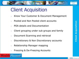 Client Acquisition
•   Know Your Customer & Document Management

•   Pooled and Non Pooled client accounts




                                                  Client Acquisition
•   POA details and Documentation

•   Client grouping under sub groups and family

•   Document Scanning and retrieval

•   Discretionary & Non Discretionary accounts

•   Relationship Manager mapping

•   Freezing & De-Freezing Accounts
 