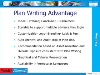 Plan Writing Advantage
 Index - Preface; Conclusion- Disclaimers

 Scalable to support multiple advisors thru login

 Customizable- Logo- Branding- Look & Feel




                                                     Planning
 Auto Archival and Audit Trail of Plan doc.

 Recommendation based on Asset Allocation and
  Overall Exposure consistent with Plan Writing

 Graphical and Tabular Presentation

 Availability in Vernacular Languages
 