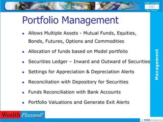 Portfolio Management
   Allows Multiple Assets - Mutual Funds, Equities,
    Bonds, Futures, Options and Commodities

    Allocation of funds based on Model portfolio




                                                           Management



   Securities Ledger – Inward and Outward of Securities

   Settings for Appreciation & Depreciation Alerts

   Reconciliation with Depository for Securities

   Funds Reconciliation with Bank Accounts

   Portfolio Valuations and Generate Exit Alerts
 