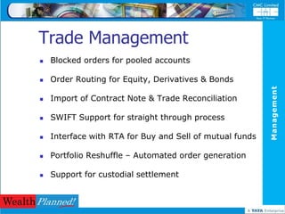Trade Management
   Blocked orders for pooled accounts

   Order Routing for Equity, Derivatives & Bonds




                                                          Management
   Import of Contract Note & Trade Reconciliation

   SWIFT Support for straight through process

   Interface with RTA for Buy and Sell of mutual funds

   Portfolio Reshuffle – Automated order generation

   Support for custodial settlement
 