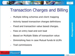Transaction Charges and Billing
   Multiple billing schemes and client mapping

   Activity based transaction charges definitions




                                                     Management
   Fixed and transaction value based charges.

   Fees on entry load and exit load

   Based on Multiple Slabs of transaction value

   Diminishing fees in case Mutual funds & ULIPs

   Trail commissions
 