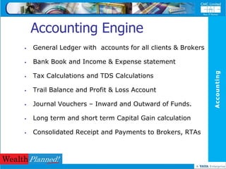 Accounting Engine
   General Ledger with accounts for all clients & Brokers

   Bank Book and Income & Expense statement




                                                             Accounting
   Tax Calculations and TDS Calculations

   Trail Balance and Profit & Loss Account

   Journal Vouchers – Inward and Outward of Funds.

   Long term and short term Capital Gain calculation

   Consolidated Receipt and Payments to Brokers, RTAs
 