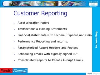 Customer Reporting
   Asset allocation report

   Transactions & Holding Statements




                                                         Accounting
   Financial statements with Income, Expense and Gain

   Performance Reporting and returns.

   Parameterized Report Headers and Footers

   Scheduling Emails with digitally signed PDF

   Consolidated Reports to Client / Group/ Family
 