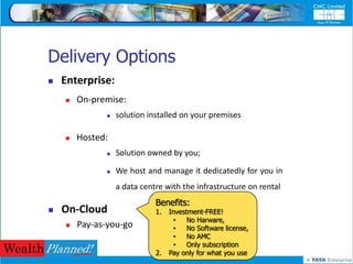Delivery Options
   Enterprise:
       On-premise:
                 solution installed on your premises

       Hosted:
                 Solution owned by you;

                 We host and manage it dedicatedly for you in
                  a data centre with the infrastructure on rental
                             Benefits:
   On-Cloud                 1.   Investment-FREE!
                                   •    No Harware,
       Pay-as-you-go              •    No Software license,
                                   •    No AMC
                                   •    Only subscription
                             2.   Pay only for what you use
 