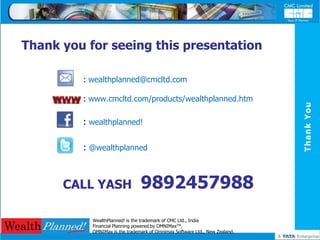 Thank you for seeing this presentation

         : wealthplanned@cmcltd.com

         : www.cmcltd.com/products/wealthplanned.htm




                                                                             Thank You
         : wealthplanned!

         : @wealthplanned



      CALL YASH                 9892457988
           WealthPlanned! is the trademark of CMC Ltd., India
           Financial Planning powered by OMNIMaxTM.
           OMNIMax is the trademark of Omnimax Software Ltd., New Zealand.
 
