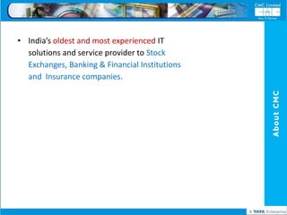 • India’s oldest and most experienced IT
  solutions and service provider to Stock
  Exchanges, Banking & Financial Institutions
  and Insurance companies.




                                                About CMC
 