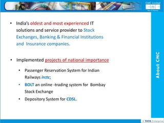 • India’s oldest and most experienced IT
  solutions and service provider to Stock
  Exchanges, Banking & Financial Institutions
  and Insurance companies.




                                                  About CMC
• Implemented projects of national importance

    • Passenger Reservation System for Indian
      Railways irctc;
    • BOLT an online -trading system for Bombay
      Stock Exchange
    • Depository System for CDSL.
 