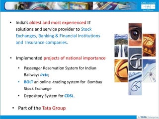 • India’s oldest and most experienced IT
  solutions and service provider to Stock
  Exchanges, Banking & Financial Institutions
  and Insurance companies.


• Implemented projects of national importance

    • Passenger Reservation System for Indian
      Railways irctc;
    • BOLT an online -trading system for Bombay
      Stock Exchange
    • Depository System for CDSL.

 • Part of the Tata Group
 