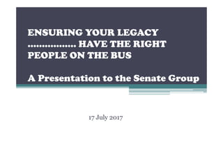 ENSURING YOUR LEGACY
…………….. HAVE THE RIGHT
PEOPLE ON THE BUS
A Presentation to the Senate Group
17 July 2017
 