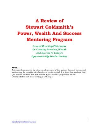 1
http://bit.ly/wealthpowersuccess
A Review of
Stewart Goldsmith’s
Power, Wealth And Success
Mentoring Program
Ground Breaking Philosophy
On Creating Freedom, Wealth
And Success In Today’s
Oppressive Big Brother Society
NOTE:
This report represents the views and opinions of the author. Some of the subject
matter may be considered offensive or controversial. It is therefore advised that
you should not read this publication if you are easily offended or are
uncomfortable with questioning your beliefs.
 
