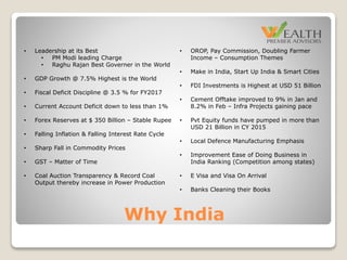Why India
• OROP, Pay Commission, Doubling Farmer
Income – Consumption Themes
• Make in India, Start Up India & Smart Cities
• FDI Investments is Highest at USD 51 Billion
• Cement Offtake improved to 9% in Jan and
8.2% in Feb – Infra Projects gaining pace
• Pvt Equity funds have pumped in more than
USD 21 Billion in CY 2015
• Local Defence Manufacturing Emphasis
• Improvement Ease of Doing Business in
India Ranking (Competition among states)
• E Visa and Visa On Arrival
• Banks Cleaning their Books
• Leadership at its Best
• PM Modi leading Charge
• Raghu Rajan Best Governer in the World
• GDP Growth @ 7.5% Highest is the World
• Fiscal Deficit Discipline @ 3.5 % for FY2017
• Current Account Deficit down to less than 1%
• Forex Reserves at $ 350 Billion – Stable Rupee
• Falling Inflation & Falling Interest Rate Cycle
• Sharp Fall in Commodity Prices
• GST – Matter of Time
• Coal Auction Transparency & Record Coal
Output thereby increase in Power Production
 