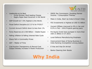 Why India
• OROP, Pay Commission, Doubling Farmer
Income – Consumption Themes
• Make in India, Start Up India & Smart Cities
• FDI Investments is Highest at USD 51 Billion
• Cement Offtake improved to 9% in Jan and
8.2% in Feb – Infra Projects gaining pace
• Pvt Equity funds have pumped in more than
USD 21 Billion in CY 2015
• Local Defence Manufacturing Emphasis
• Improvement Ease of Doing Business in
India Ranking (Competition among states)
• E Visa and Visa On Arrival
• Banks Cleaning their Books
• Leadership at its Best
• Prime Minister Modi leading Charge
• Raghu Rajan Best Governer in the World
• GDP Growth @ 7.5% Highest is the World.
• Fiscal Deficit Discipline @ 3.5 % for FY2017
• Current Account Deficit down to less than 1%
• Forex Reserves at $ 350 Billion – Stable Rupee
• Falling Inflation & Falling Interest Rate Cycle
• Sharp Fall in Commodity Prizes
• GST – Matter of Time
• Coal Auction Transparency & Record Coal
Output thereby increase in Power Production
 
