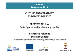 CREATIVE APULIA                                         
Facts figures and preliminary results
ISRAEL
December 2013
Francesco Palumbo
Director General  
Unit for the promotion of territory, knowledge and abilities
CULTURE AND CREATIVITY                              
AS DRIVERS FOR LSED 
Promoting 
Local Sustainable
Economic Development
 