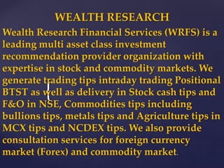 {
WEALTH RESEARCH
Wealth Research Financial Services (WRFS) is a
leading multi asset class investment
recommendation provider organization with
expertise in stock and commodity markets. We
generate trading tips intraday trading Positional
BTST as well as delivery in Stock cash tips and
F&O in NSE, Commodities tips including
bullions tips, metals tips and Agriculture tips in
MCX tips and NCDEX tips. We also provide
consultation services for foreign currency
market (Forex) and commodity market.
 