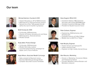 Michael Katchen, Founder & CEO 
• Head of Ancestry.ca, VP at 1000memories 
• McKinsey & Co. financial services practice 
• Named one of the “500 people that will 
define the next 12 months” by Askmen 
Brett Huneycutt, COO 
• Co-founder, 1000memories 
• Director of Product, Ancestry.com and Stripe 
• McKinsey & Co., financial services 
• Rhodes Scholar 
Dave Nugent, PM & CCO 
• Investment Advisor, RBC Dominion 
Securities with shared $300MM book 
• Canadian Investment Manager (CIM) 
• President of Student Council, Huron 
Peter Graham, Engineer 
• Engineering, 1000memories and 
Ancestry.com 
• Computer Science at Colby College 
• Mobile intern at AOI Pro in Tokyo 
Rudy Adler, Product Design 
• Co-founder, 1000memories 
• Wieden+Kennedy creative 
• Launched award winning campaigns for 
Apple, Levi’s, Focus Features 
Kate Murphy, Engineer 
• Hacker School and HackLab.TO 
• Ladies Learning Code 
• Engineer at Virgin mobile, Konrad Group 
Alex Rascanu, Marketing 
• Director or Marketing, Conversion Media 
and Powered by Search 
• Founder, Marketers without Borders and 
Marketers Unbound 
Kayla Wilson, Associate Wealth Concierge 
• Sales assistant at Raymond James 
• Business Marketing at George Brown 
• Canadian Securities Course Candidate 
Our team 
 
