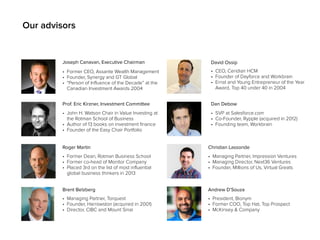 Our advisors 
Joseph Canavan, Executive Chairman 
• Former CEO, Assante Wealth Management 
• Founder, Synergy and GT Global 
• “Person of Influence of the Decade” at the 
Canadian Investment Awards 2004 
Prof. Eric Kirzner, Investment Committee 
Roger Martin 
• Former Dean, Rotman Business School 
• Former co-head of Monitor Company 
• Placed 3rd on the list of most influential 
global business thinkers in 2013 
Brent Belzberg 
• Managing Partner, Torquest 
• Founder, Harrowston (acquired in 2001) 
• Director, CIBC and Mount Sinai 
David Ossip 
• CEO, Ceridian HCM 
• Founder of Dayforce and Workbrain 
• Ernst and Young Entrepreneur of the Year 
Award, Top 40 under 40 in 2004 
Dan Debow 
• SVP at Salesforce.com 
• Co-Founder, Rypple (acquired in 2012) 
• Founding team, Workbrain 
Christian Lassonde 
• Managing Partner, Impression Ventures 
• Managing Director, Next36 Ventures 
• Founder, Millions of Us, Virtual Greats 
Andrew D’Souza 
• President, Bionym 
• Former COO, Top Hat, Top Prospect 
• McKinsey & Company 
• John H. Watson Chair in Value Investing at 
the Rotman School of Business 
• Author of 13 books on investment finance 
• Founder of the Easy Chair Portfolio 
 