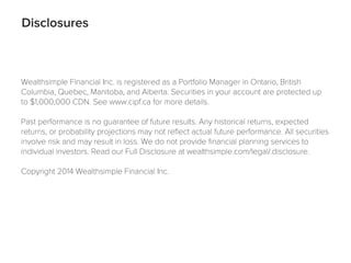 Disclosures
Wealthsimple Financial Inc. is registered as a Portfolio Manager in Ontario, British
Columbia, Quebec, Manitoba, and Alberta. Securities in your account are protected up
to $1,000,000 CDN. See www.cipf.ca for more details.
Past performance is no guarantee of future results. Any historical returns, expected
returns, or probability projections may not reﬂect actual future performance. All securities
involve risk and may result in loss. We do not provide ﬁnancial planning services to
individual investors. Read our Full Disclosure at wealthsimple.com/legal/.disclosure.
Copyright 2014 Wealthsimple Financial Inc.
 