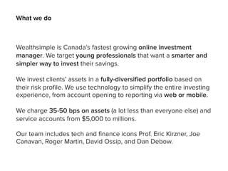 Wealthsimple is Canada’s fastest growing online investment
manager. We target young professionals that want a smarter and
simpler way to invest their savings.
We invest clients’ assets in a fully-diversiﬁed portfolio based on
their risk profile. We use technology to simplify the entire investing
experience, from account opening to reporting via web or mobile.
We charge 35-50 bps on assets (a lot less than everyone else) and
service accounts from $5,000 to millions.
Our team includes tech and finance icons Prof. Eric Kirzner, Joe
Canavan, Roger Martin, David Ossip, and Dan Debow.
What we do WS Global Platform
 