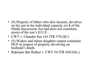 • (4) Property of father who dies inestate, devolves
on his son in his individual capacity u/s.8 of the
Hindu Succession Act and does not constitute
assets of the son’s H.U.F..
• CWT v. Chander Sen 161 ITR 370 (SC)
• (5) Widow and minor daughter cannot constitute
HUF in respect of property devolving on
husband’s death.
• Rukmani Bai Rathor v. CWT 54 ITR 430 (Ori.)
 