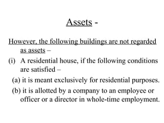 Assets -
However, the following buildings are not regarded
as assets –
(i) A residential house, if the following conditions
are satisfied –
(a) it is meant exclusively for residential purposes.
(b) it is allotted by a company to an employee or
officer or a director in whole-time employment.
 