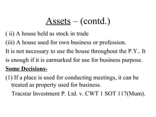 Assets – (contd.)
( ii) A house held as stock in trade
(iii) A house used for own business or profession.
It is not necessary to use the house throughout the P.Y.. It
is enough if it is earmarked for use for business purpose.
Some Decisions-
(1) If a place is used for conducting meetings, it can be
treated as property used for business.
Tracstar Investment P. Ltd. v. CWT 1 SOT 117(Mum).
 