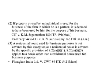 (2) If property owned by an individual is used for the
business of the firm in which he is a partner, it is deemed
to have been used by him for the purpose of his business.
CIT v. K.M. Jagannathan 180 ITR 191(Mad.)
Contrary view-CIT v. K.N.Guruswamy 146 ITR 34 (Kar.)
(3) A residential house used for business purposes is not
covered by this exception as a residential house is covered
by the specific provision of S.2(ea)(i)(1). S.2(ea)(i)(3)
applies to a house other than a residential house used for
business purposes.
• Floatglass India Ltd. V. CWT 89 ITD 542 (Mum)
 