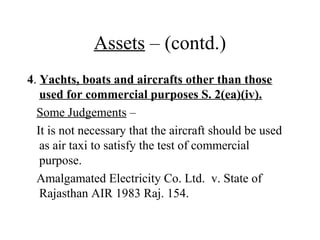 Assets – (contd.)
4. Yachts, boats and aircrafts other than those
used for commercial purposes S. 2(ea)(iv).
Some Judgements –
It is not necessary that the aircraft should be used
as air taxi to satisfy the test of commercial
purpose.
Amalgamated Electricity Co. Ltd. v. State of
Rajasthan AIR 1983 Raj. 154.
 