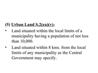 (5) Urban Land S.2(ea)(v)-
• Land situated within the local limits of a
municipality having a population of not less
than 10,000.
• Land situated within 8 kms. from the local
limits of any municipality as the Central
Government may specify.
 