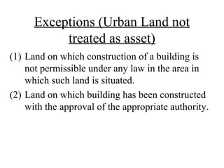 Exceptions (Urban Land not
treated as asset)
(1) Land on which construction of a building is
not permissible under any law in the area in
which such land is situated.
(2) Land on which building has been constructed
with the approval of the appropriate authority.
 
