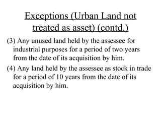 Exceptions (Urban Land not
treated as asset) (contd.)
(3) Any unused land held by the assessee for
industrial purposes for a period of two years
from the date of its acquisition by him.
(4) Any land held by the assessee as stock in trade
for a period of 10 years from the date of its
acquisition by him.
 