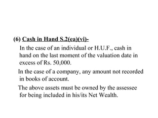 (6) Cash in Hand S.2(ea)(vi)-
In the case of an individual or H.U.F., cash in
hand on the last moment of the valuation date in
excess of Rs. 50,000.
In the case of a company, any amount not recorded
in books of account.
The above assets must be owned by the assessee
for being included in his/its Net Wealth.
 