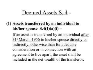 Deemed Assets S. 4 -
(1) Assets transferred by an individual to
his/her spouse S.4(1)(a)(i) –
If an asset is transferred by an individual after
31st
March, 1956 to his/her spouse directly or
indirectly, otherwise than for adequate
consideration or in connection with an
agreement to live apart, the asset shall be
included in the net wealth of the transferor.
 