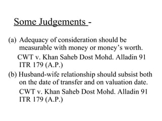 Some Judgements -
(a) Adequacy of consideration should be
measurable with money or money’s worth.
CWT v. Khan Saheb Dost Mohd. Alladin 91
ITR 179 (A.P.)
(b) Husband-wife relationship should subsist both
on the date of transfer and on valuation date.
CWT v. Khan Saheb Dost Mohd. Alladin 91
ITR 179 (A.P.)
 