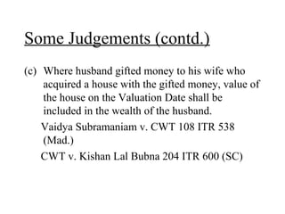 Some Judgements (contd.)
(c) Where husband gifted money to his wife who
acquired a house with the gifted money, value of
the house on the Valuation Date shall be
included in the wealth of the husband.
Vaidya Subramaniam v. CWT 108 ITR 538
(Mad.)
CWT v. Kishan Lal Bubna 204 ITR 600 (SC)
 