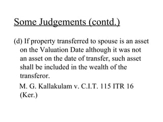 Some Judgements (contd.)
(d) If property transferred to spouse is an asset
on the Valuation Date although it was not
an asset on the date of transfer, such asset
shall be included in the wealth of the
transferor.
M. G. Kallakulam v. C.I.T. 115 ITR 16
(Ker.)
 