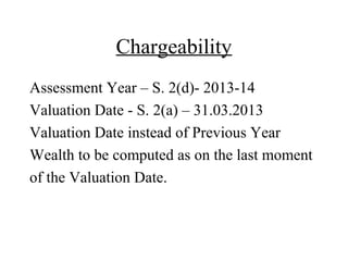 Chargeability
Assessment Year – S. 2(d)- 2013-14
Valuation Date - S. 2(a) – 31.03.2013
Valuation Date instead of Previous Year
Wealth to be computed as on the last moment
of the Valuation Date.
 