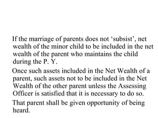 If the marriage of parents does not ‘subsist’, net
wealth of the minor child to be included in the net
wealth of the parent who maintains the child
during the P. Y.
Once such assets included in the Net Wealth of a
parent, such assets not to be included in the Net
Wealth of the other parent unless the Assessing
Officer is satisfied that it is necessary to do so.
That parent shall be given opportunity of being
heard.
 