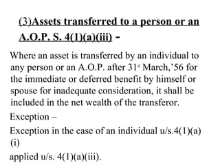 (3)Assets transferred to a person or an
A.O.P. S. 4(1)(a)(iii) -
Where an asset is transferred by an individual to
any person or an A.O.P. after 31st
March,’56 for
the immediate or deferred benefit by himself or
spouse for inadequate consideration, it shall be
included in the net wealth of the transferor.
Exception –
Exception in the case of an individual u/s.4(1)(a)
(i)
applied u/s. 4(1)(a)(iii).
 