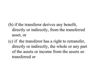 (b) if the transferor derives any benefit,
directly or indirectly, from the transferred
asset, or
(c) if the transferor has a right to retransfer,
directly or indirectly, the whole or any part
of the assets or income from the assets so
transferred or
 