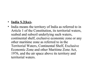 • India S.2(ka)-
• India means the territory of India as referred to in
Article 1 of the Constitution, its territorial waters,
seabed and subsoil underlying such waters,
continental shelf, exclusive economic zone or any
other maritime zone as referred to in the
Territorial Waters, Continental Shelf, Exclusive
Economic Zone and other Maritime Zone Act,
1976, and the air space above its territory and
territorial waters.
 