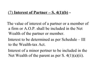 (7) Interest of Partner – S. 4(1)(b) -
The value of interest of a partner or a member of
a firm or A.O.P. shall be included in the Net
Wealth of the partner or member.
Interest to be determined as per Schedule – III
to the Wealth-tax Act.
Interest of a minor pertner to be included in the
Net Wealth of the parent as per S. 4(1)(a)(ii).
 