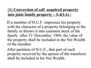 (8) Conversion of self acquired property
into joint family property – S.4(1A) -
If a member of H.U.F. impresses his property
with the character of a property belonging to the
family or throws it into common stock of the
family after 31st
December, 1969, the value of
the property shall be included in the Net Wealth
of the member.
After partition of H.U.F., that part of such
property received by the spouse of the transferor
shall be included in his Net Wealth.
 