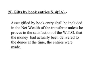 (9) Gifts by book entries S. 4(5A) -
Asset gifted by book entry shall be included
in the Net Wealth of the transferor unless he
proves to the satisfaction of the W.T.O. that
the money had actually been delivered to
the donee at the time, the entries were
made.
 