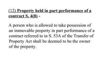 (12) Property held in part performance of a
contract S. 4(8) -
A person who is allowed to take possession of
an immovable property in part performance of a
contract referred to in S. 53A of the Transfer of
Property Act shall be deemed to be the owner
of the property.
 