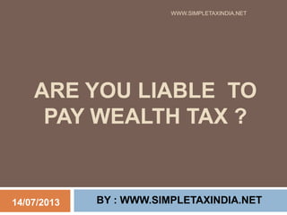 ARE YOU LIABLE TO
PAY WEALTH TAX ?
BY : WWW.SIMPLETAXINDIA.NET
WWW.SIMPLETAXINDIA.NET
14/07/2013
 
