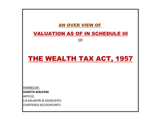 THE WEALTH TAX ACT, 1957
AN OVER VIEW OF
VALUATION AS OF IN SCHEDULE III
OF
FRAMED BY:
SHWETA MALPANI
ARTICLE,
S.R.KALANTRI & ASSOCIATES
CHARTERED ACCOUNTANTS
THE WEALTH TAX ACT, 1957
 